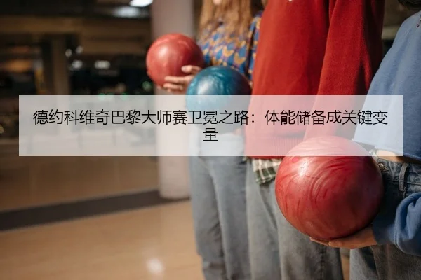 德约科维奇巴黎大师赛卫冕之路：体能储备成关键变量